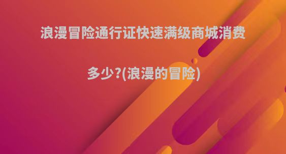 浪漫冒险通行证快速满级商城消费多少?(浪漫的冒险)