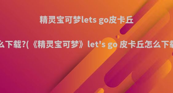 精灵宝可梦lets go皮卡丘怎么下载?(《精灵宝可梦》let's go 皮卡丘怎么下载?)