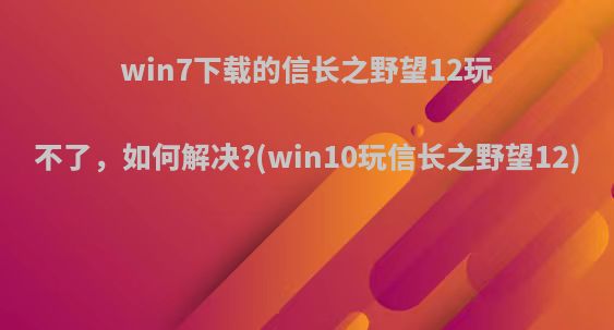 win7下载的信长之野望12玩不了，如何解决?(win10玩信长之野望12)