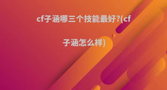 cf子涵哪三个技能最好?(cf子涵怎么样)