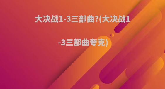 大决战1-3三部曲?(大决战1-3三部曲夸克)