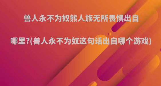 兽人永不为奴熊人族无所畏惧出自哪里?(兽人永不为奴这句话出自哪个游戏)