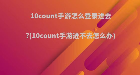10count手游怎么登录进去?(10count手游进不去怎么办)