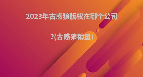 2023年古惑狼版权在哪个公司?(古惑狼销量)
