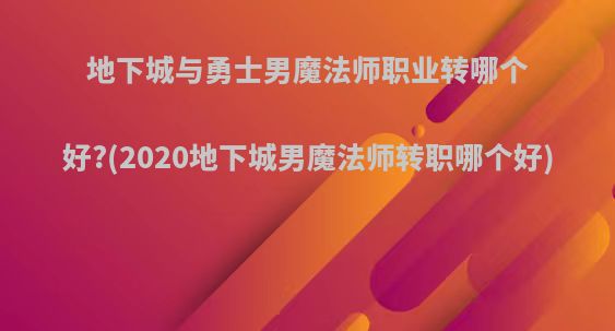 地下城与勇士男魔法师职业转哪个好?(2020地下城男魔法师转职哪个好)