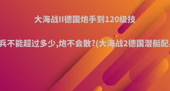 大海战II德国炮手到120级技术兵不能超过多少,炮不会散?(大海战2德国潜艇配兵)
