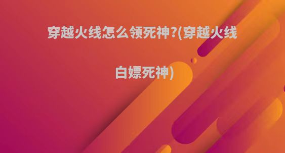 穿越火线怎么领死神?(穿越火线白嫖死神)