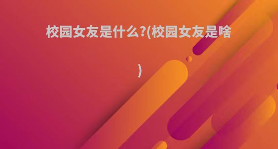 校园女友是什么?(校园女友是啥)