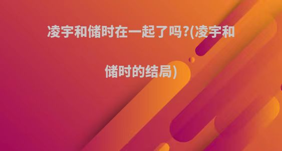 凌宇和储时在一起了吗?(凌宇和储时的结局)