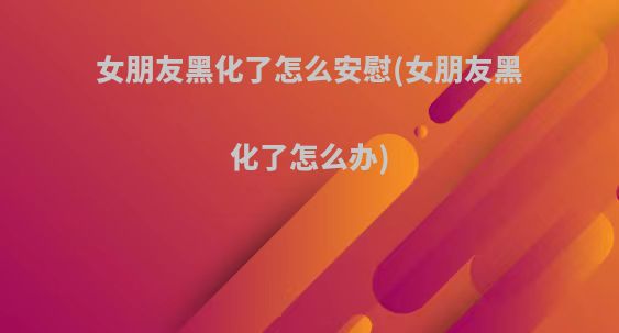 女朋友黑化了怎么安慰(女朋友黑化了怎么办)