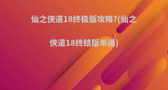 仙之侠道18终极版攻略?(仙之侠道18终结版单通)