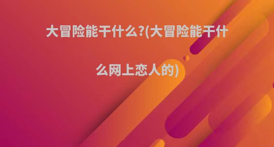 大冒险能干什么?(大冒险能干什么网上恋人的)