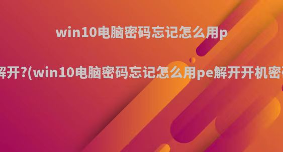 win10电脑密码忘记怎么用pe解开?(win10电脑密码忘记怎么用pe解开开机密码)