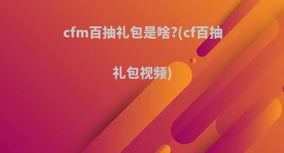 cfm百抽礼包是啥?(cf百抽礼包视频)