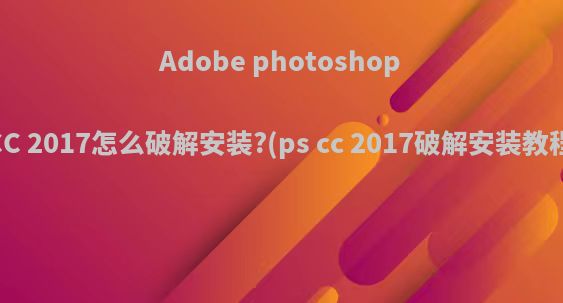 Adobe photoshop CC 2017怎么破解安装?(ps cc 2017破解安装教程)