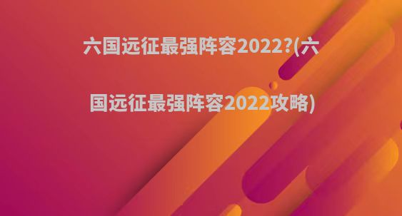 六国远征最强阵容2022?(六国远征最强阵容2022攻略)