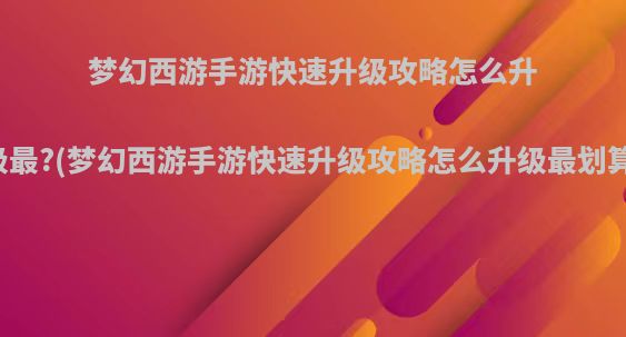 梦幻西游手游快速升级攻略怎么升级最?(梦幻西游手游快速升级攻略怎么升级最划算)
