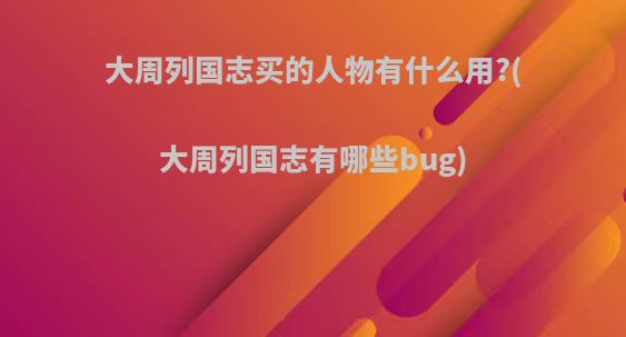 大周列国志买的人物有什么用?(大周列国志有哪些bug)