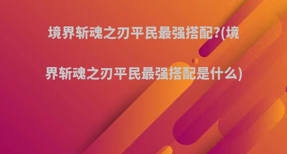 境界斩魂之刃平民最强搭配?(境界斩魂之刃平民最强搭配是什么)