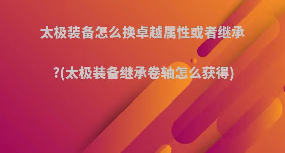 太极装备怎么换卓越属性或者继承?(太极装备继承卷轴怎么获得)