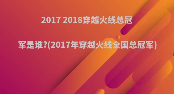 2017 2018穿越火线总冠军是谁?(2017年穿越火线全国总冠军)