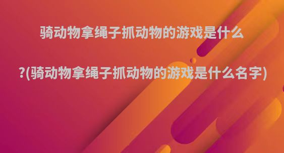 骑动物拿绳子抓动物的游戏是什么?(骑动物拿绳子抓动物的游戏是什么名字)