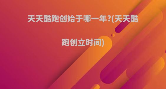 天天酷跑创始于哪一年?(天天酷跑创立时间)