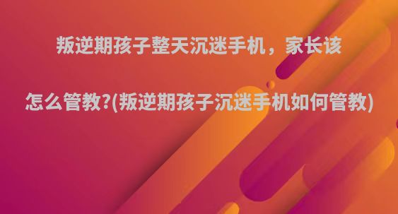 叛逆期孩子整天沉迷手机，家长该怎么管教?(叛逆期孩子沉迷手机如何管教)