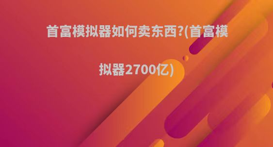 首富模拟器如何卖东西?(首富模拟器2700亿)