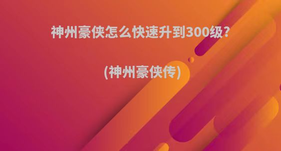 神州豪侠怎么快速升到300级?(神州豪侠传)