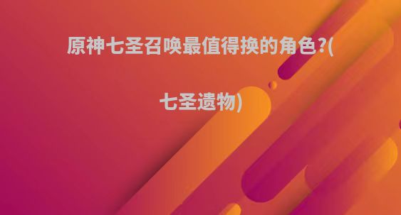 原神七圣召唤最值得换的角色?(七圣遗物)