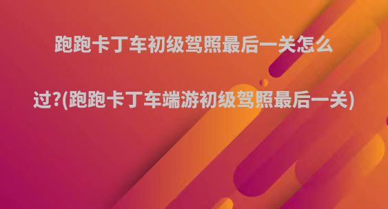 跑跑卡丁车初级驾照最后一关怎么过?(跑跑卡丁车端游初级驾照最后一关)