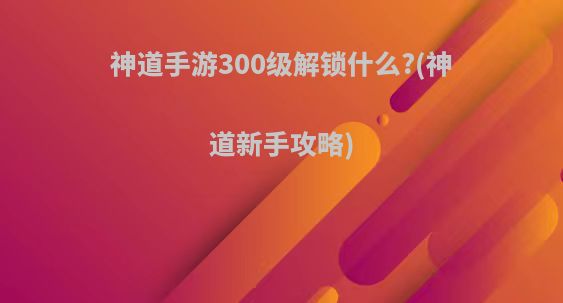 神道手游300级解锁什么?(神道新手攻略)