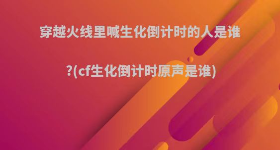 穿越火线里喊生化倒计时的人是谁?(cf生化倒计时原声是谁)