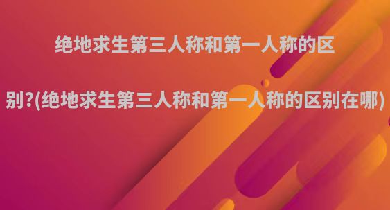 绝地求生第三人称和第一人称的区别?(绝地求生第三人称和第一人称的区别在哪)
