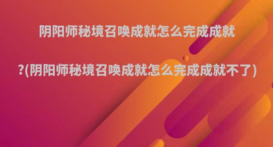 阴阳师秘境召唤成就怎么完成成就?(阴阳师秘境召唤成就怎么完成成就不了)