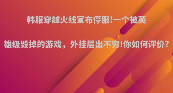 韩服穿越火线宣布停服!一个被英雄级毁掉的游戏，外挂层出不穷!你如何评价?