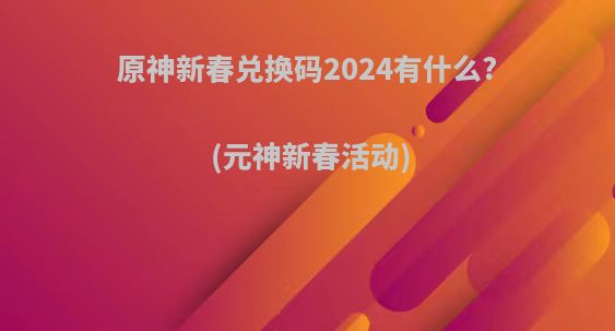 原神新春兑换码2024有什么?(元神新春活动)