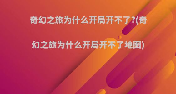 奇幻之旅为什么开局开不了?(奇幻之旅为什么开局开不了地图)