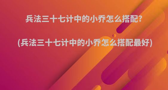 兵法三十七计中的小乔怎么搭配?(兵法三十七计中的小乔怎么搭配最好)