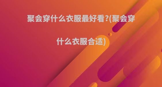 聚会穿什么衣服最好看?(聚会穿什么衣服合适)