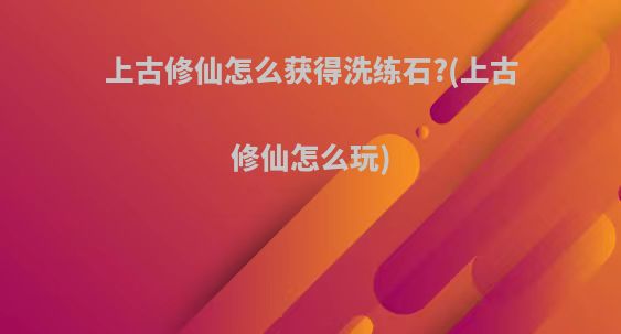 上古修仙怎么获得洗练石?(上古修仙怎么玩)