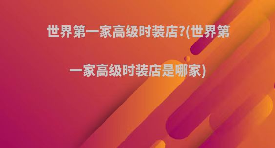 世界第一家高级时装店?(世界第一家高级时装店是哪家)