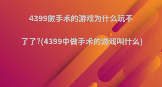 4399做手术的游戏为什么玩不了了?(4399中做手术的游戏叫什么)