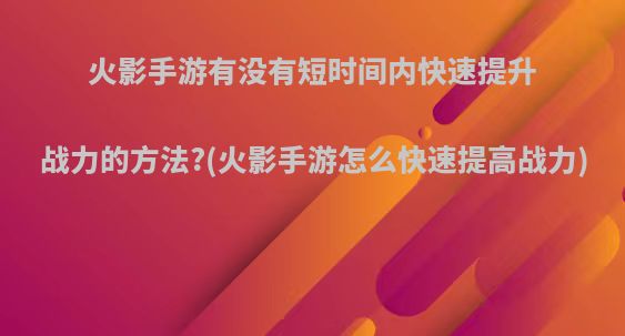 火影手游有没有短时间内快速提升战力的方法?(火影手游怎么快速提高战力)