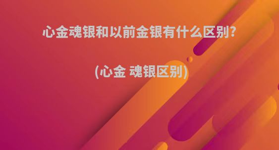 心金魂银和以前金银有什么区别?(心金 魂银区别)