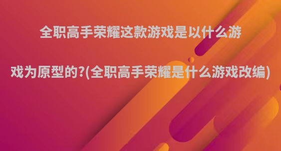 全职高手荣耀这款游戏是以什么游戏为原型的?(全职高手荣耀是什么游戏改编)