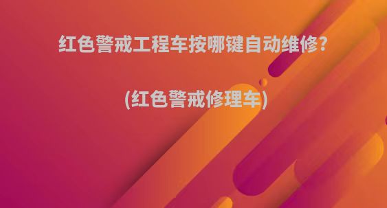 红色警戒工程车按哪键自动维修?(红色警戒修理车)