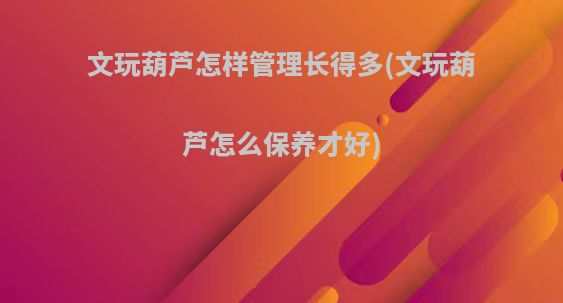文玩葫芦怎样管理长得多(文玩葫芦怎么保养才好)