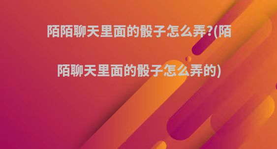 陌陌聊天里面的骰子怎么弄?(陌陌聊天里面的骰子怎么弄的)